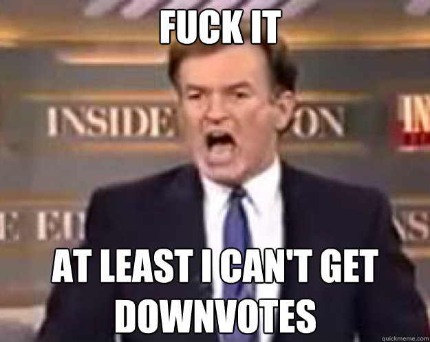 FUCK IT at least i can't get downvotes  fuck it bill