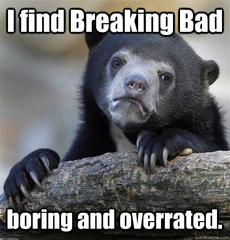I find Breaking Bad  boring and overrated.  Confession Bear