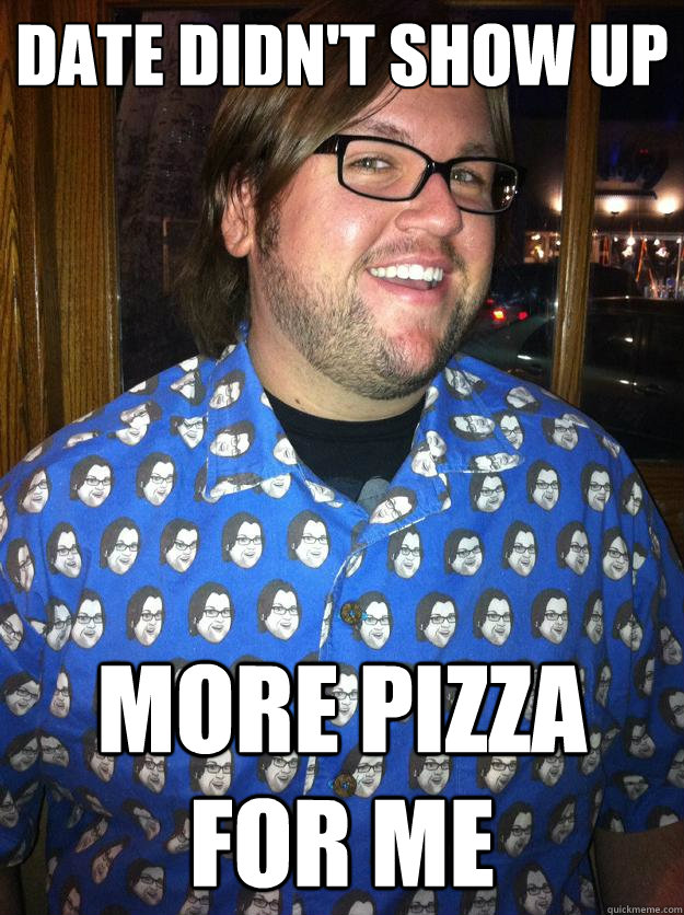 date didn't show up more pizza for me  Happy Forever Alone