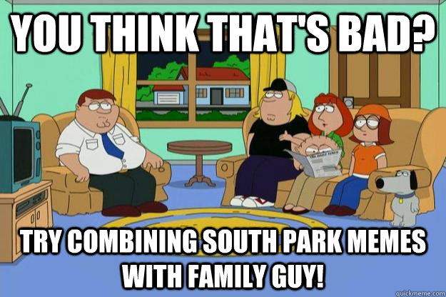 You think that's bad? Try combining South park memes with family guy! - You think that's bad? Try combining South park memes with family guy!  Family Guy and South Park