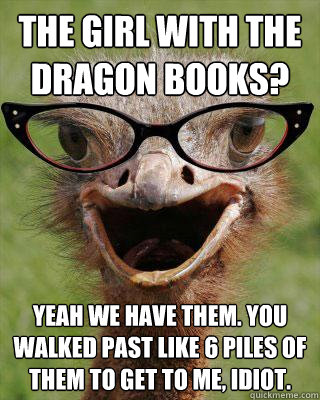 The girl with the dragon books? Yeah we have them. You walked past like 6 piles of them to get to me, idiot. - The girl with the dragon books? Yeah we have them. You walked past like 6 piles of them to get to me, idiot.  Judgmental Bookseller Ostrich