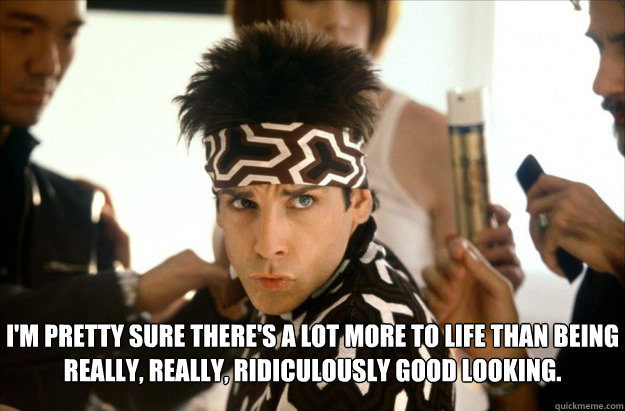 I'm pretty sure there's a lot more to life than being really, really, ridiculously good looking. - I'm pretty sure there's a lot more to life than being really, really, ridiculously good looking.  Derek Zoolander