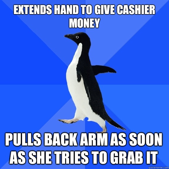 Extends hand to give cashier money Pulls back arm as soon as she tries to grab it  Socially Awkward Penguin