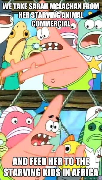 we take Sarah Mclachan from her starving animal commercial and feed her to the starving kids in Africa  Push it somewhere else Patrick