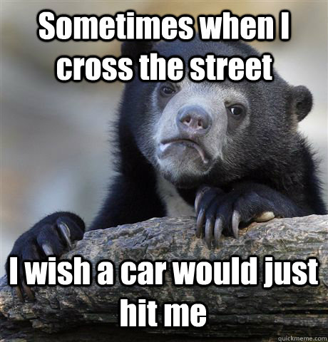 Sometimes when I cross the street I wish a car would just hit me  Confession Bear