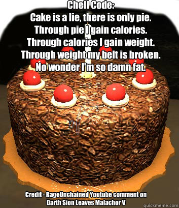 Chell Code:
Cake is a lie, there is only pie.
Through pie I gain calories.
Through calories I gain weight.
Through weight my belt is broken.
No wonder I'm so damn fat. Credit - RageUnchained Youtube comment on Darth Sion Leaves Malachor V - Chell Code:
Cake is a lie, there is only pie.
Through pie I gain calories.
Through calories I gain weight.
Through weight my belt is broken.
No wonder I'm so damn fat. Credit - RageUnchained Youtube comment on Darth Sion Leaves Malachor V  Cake is a lie, there is only pie