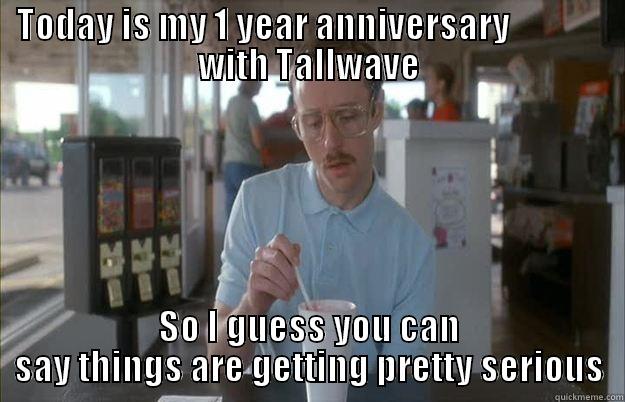 TODAY IS MY 1 YEAR ANNIVERSARY              WITH TALLWAVE SO I GUESS YOU CAN SAY THINGS ARE GETTING PRETTY SERIOUS Gettin Pretty Serious