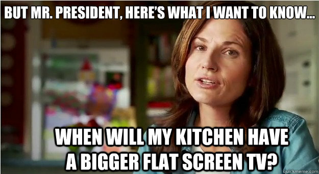 But Mr. President, here’s what I want to know... When will my kitchen have a bigger flat screen TV? - But Mr. President, here’s what I want to know... When will my kitchen have a bigger flat screen TV?  Sack It Complaint