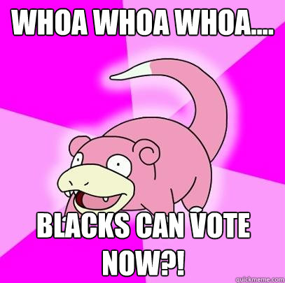 WHOA WHOA WHOA.... BLACKS CAN VOTE NOW?!  Slowpoke