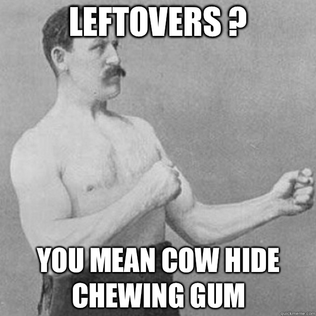 Leftovers ?
 You mean cow hide chewing gum  overly manly man