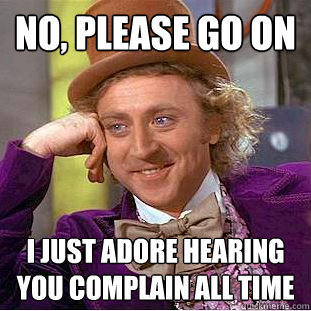 no, please go on i just adore hearing you complain all time   Condescending Wonka