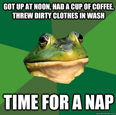 Got up at noon, had a cup of coffee, threw dirty clothes in wash time for a nap  Foul Bachelor Frog
