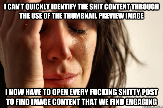 I can't quickly identify the shit content through the use of the thumbnail preview image I now have to open every fucking shitty post to find image content that we find engaging  First World Problems