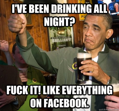 I've been drinking all night? fuck it! like everything on facebook.  Upvote Obama