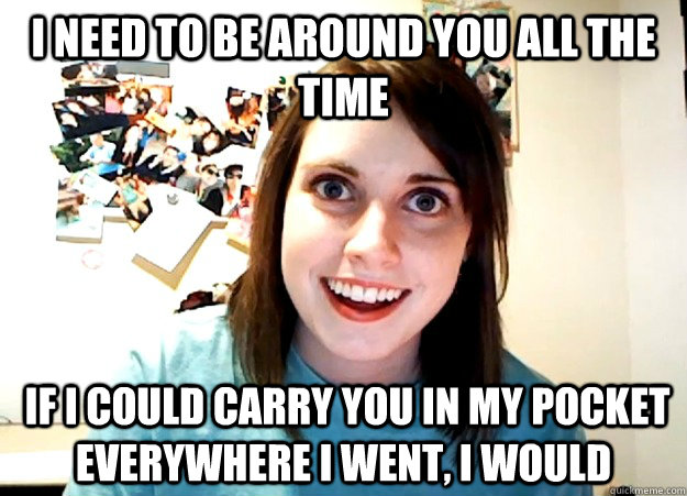 I need to be around you all the time  if I could carry you in my pocket everywhere I went, I would  Overly Attached Girlfriend