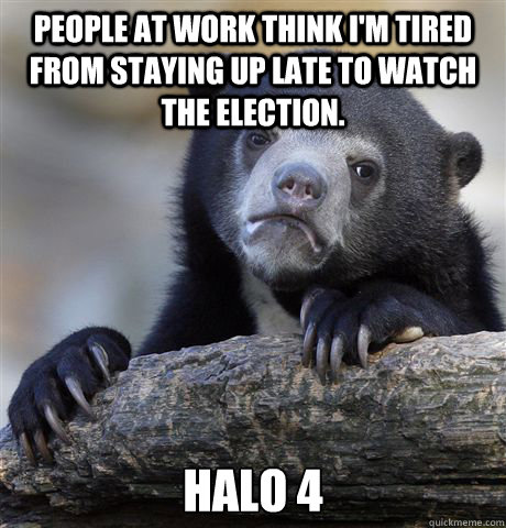 People at work think I'm tired from staying up late to watch the election. Halo 4  Confession Bear