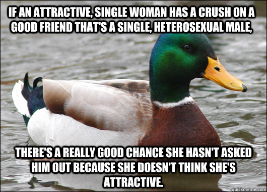 If an attractive, single woman has a crush on a good friend that's a single, heterosexual male, there's a really good chance she hasn't asked him out because she doesn't think she's attractive.   Actual Advice Mallard