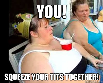YOU! SQUEEZE YOUR TITS TOGETHER!  
