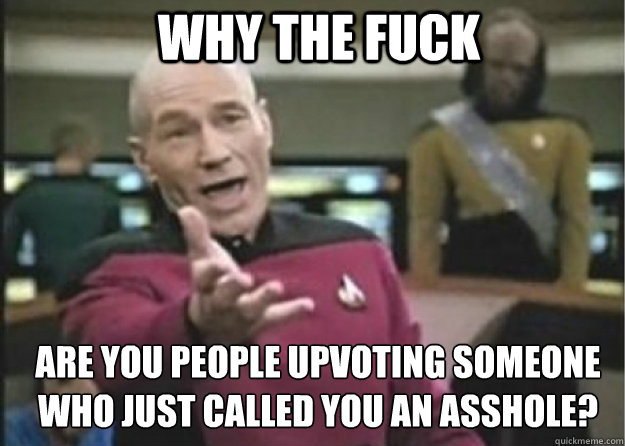 why the fuck are you people upvoting someone who just called you an asshole?  Annoyed Pichard