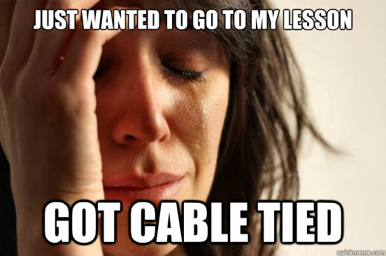 just wanted to go to my lesson GOT CABLE TIED  First World Problems