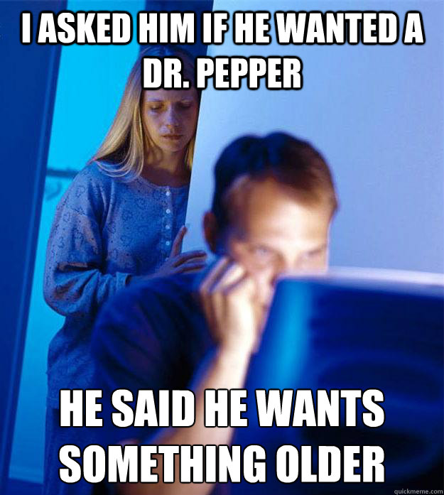 I asked him if he wanted a dr. pepper he said he wants something older  Redditors Wife