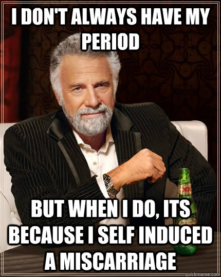 I don't always have my period but when I do, its because i self induced a miscarriage   The Most Interesting Man In The World