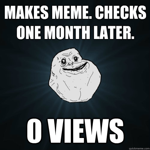 makes meme. checks one month later. 0 views  Forever Alone