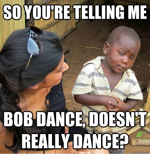 so you're telling me BOB DANCE, DOESN'T REALLY DANCE?  Skeptical Third World Kid