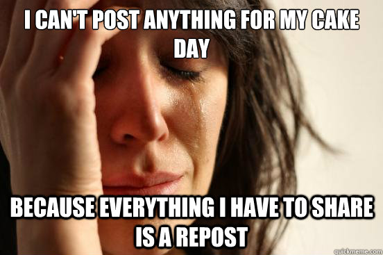 I can't post anything for my cake day  Because everything I have to share is a repost  First World Problems