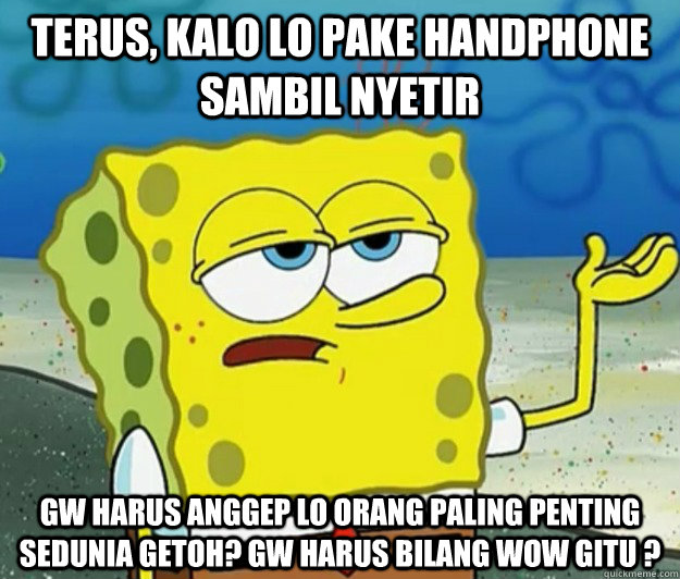 Terus, kalo lo pake handphone sambil nyetir gw harus anggep lo orang paling penting sedunia getoh? Gw harus bilang wow gitu ?  Tough Spongebob