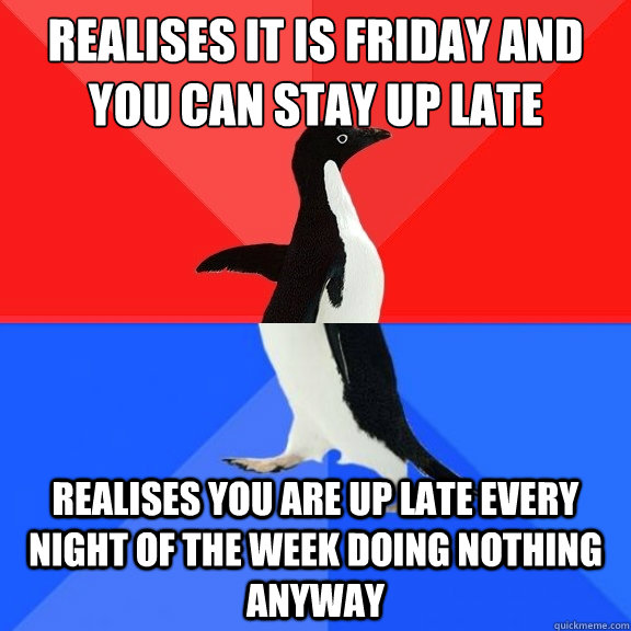 Realises it is friday and you can stay up late Realises you are up late every night of the week doing nothing anyway - Realises it is friday and you can stay up late Realises you are up late every night of the week doing nothing anyway  Socially Awksome Penguin