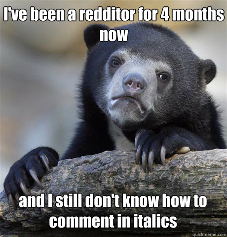 I've been a redditor for 4 months now and I still don't know how to comment in italics  Confession Bear