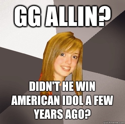 GG Allin? Didn't he win American Idol a few years ago?  Musically Oblivious 8th Grader