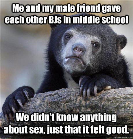 Me and my male friend gave each other BJs in middle school We didn't know anything about sex, just that it felt good. - Me and my male friend gave each other BJs in middle school We didn't know anything about sex, just that it felt good.  Confession Bear