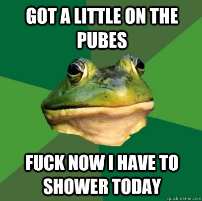 Got a little on the pubes fuck now I have to shower today  Foul Bachelor Frog