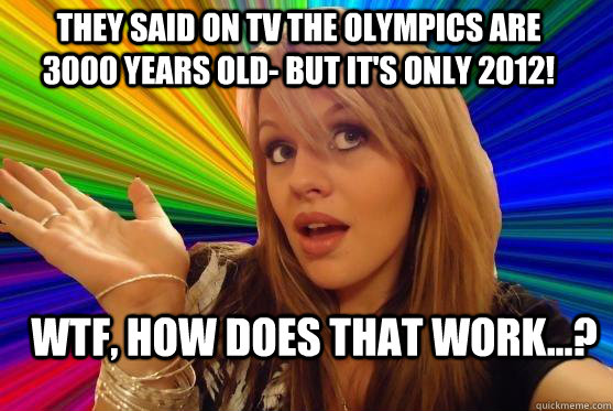They said on TV the Olympics are 3000 years old- but it's only 2012! WTF, How does THAT work...?  Blonde Bitch