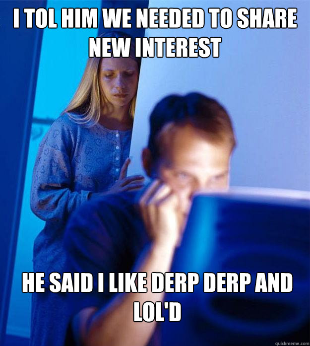 I tol him we needed to share new interest  He said I like derp derp and lol'd  Redditors Wife