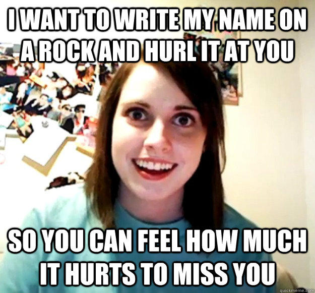 I want to write my name on a rock and hurl it at you so you can feel how much it hurts to miss you  Overly Attached Girlfriend