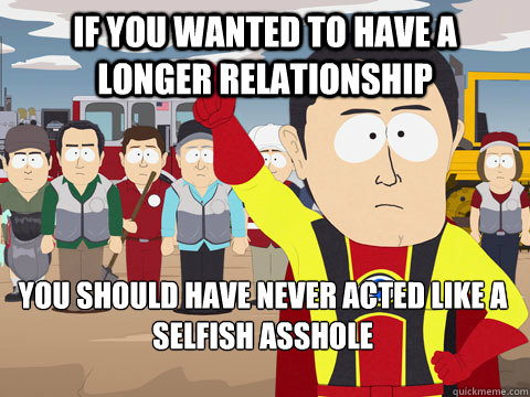 if you wanted to have a longer relationship you should have never acted like a selfish asshole  Captain Hindsight