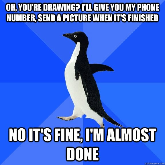 Oh, you're drawing? I'll give you my phone number, send a picture when it's finished No it's fine, I'm almost done  Socially Awkward Penguin