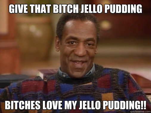 GIVE THAT BITCH JELLO PUDDING BITCHES LOVE MY JELLO PUDDING!! - GIVE THAT BITCH JELLO PUDDING BITCHES LOVE MY JELLO PUDDING!!  Happy Birthday Bill Cosby