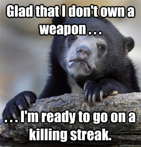 Glad that I don't own a weapon . . . . . . I'm ready to go on a killing streak.  Confession Bear