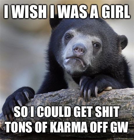 I WISH I WAS A GIRL SO I COULD GET SHIT TONS OF KARMA OFF GW  Confession Bear