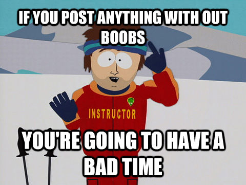 IF YOU POST ANYTHING WITH OUT BOOBS YOU'RE GOING TO HAVE A BAD TIME  Youre gonna have a bad time