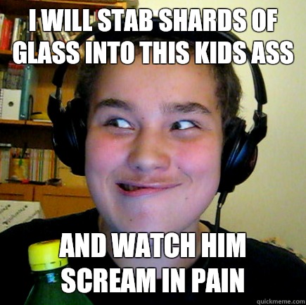 i will stab shards of glass into this kids ass and watch him scream in pain  Aneragisawesome