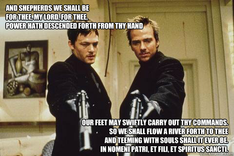 And Shepherds we shall be
For thee, my Lord, for thee.
Power hath descended forth from Thy hand
 Our feet may swiftly carry out Thy commands.
So we shall flow a river forth to Thee
And teeming with souls shall it ever be.
In Nomeni Patri, Et Fili, Et Spir  boondock saints