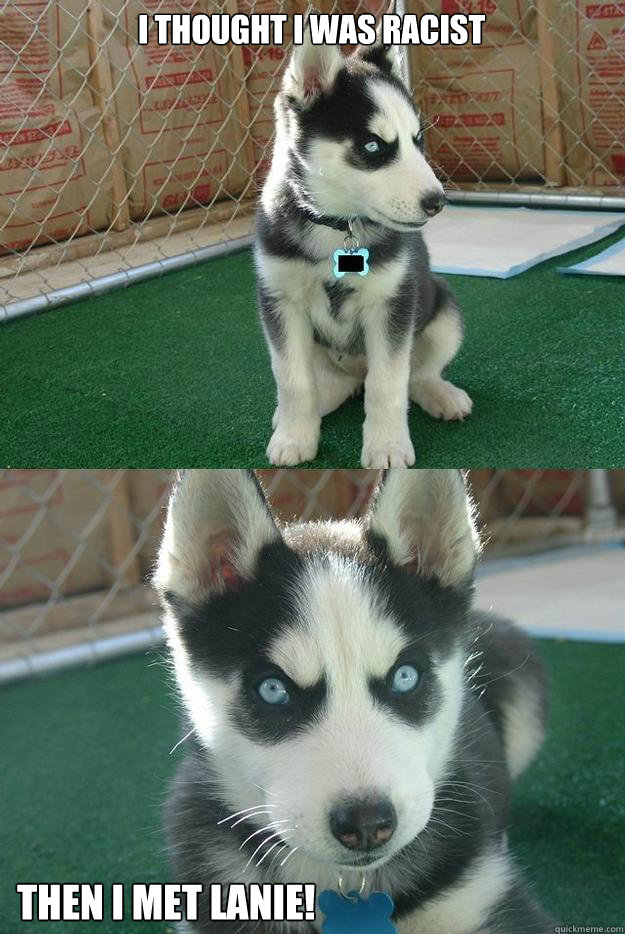 I thought i was racist Then i met lanie!  Insanity puppy