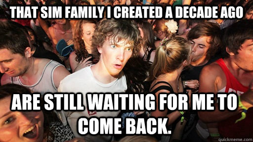 That sim family I created a decade ago Are still waiting for me to come back.  Sudden Clarity Clarence
