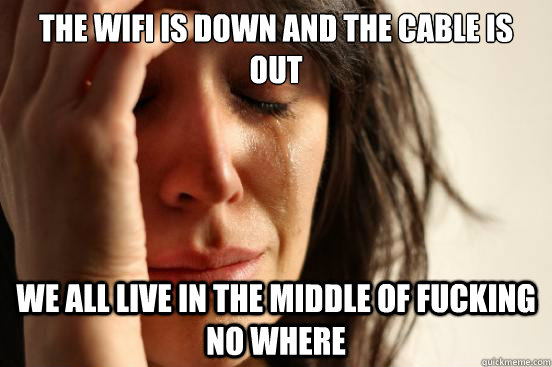 The WIfi is down and the cable is out we all live in the middle of fucking no where  First World Problems