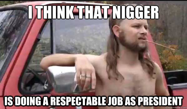 I think that nigger is doing a respectable job as president  Almost Politically Correct Redneck